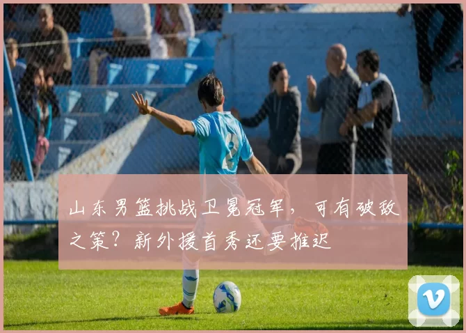 山东男篮挑战卫冕冠军，可有破敌之策？新外援首秀还要推迟