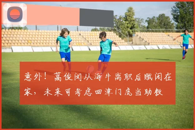 意外！蒿俊闵从海牛离职后赋闲在家，未来可考虑回津门虎当助教