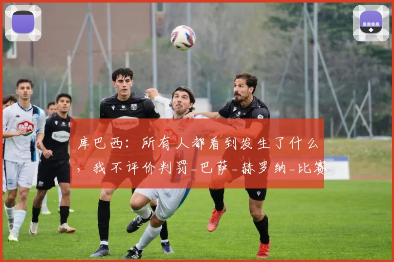 库巴西：所有人都看到发生了什么，我不评价判罚_巴萨_赫罗纳_比赛