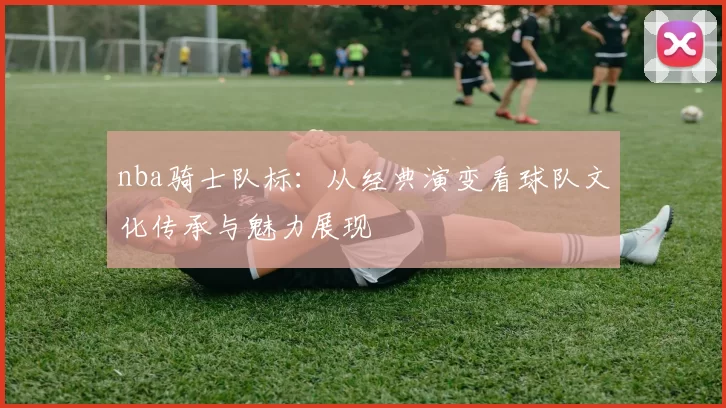 nba骑士队标:从经典演变看球队文化传承与魅力展现