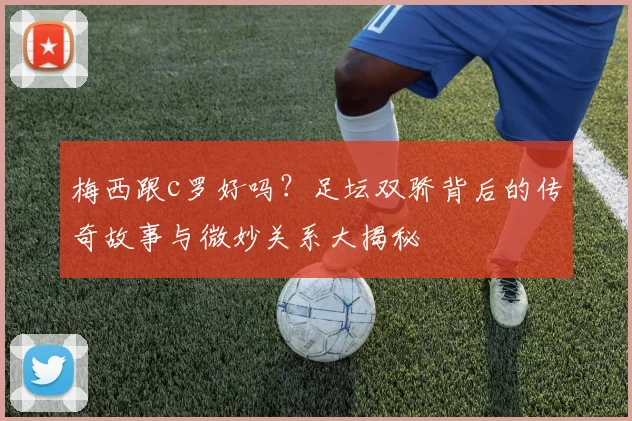 梅西跟c罗好吗？足坛双骄背后的传奇故事与微妙关系大揭秘