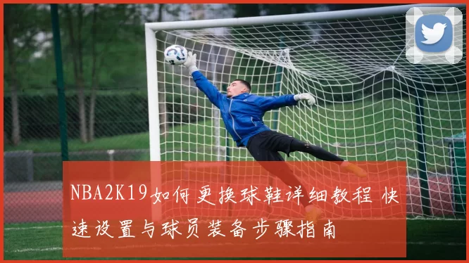NBA2K19如何更换球鞋详细教程 快速设置与球员装备步骤指南
