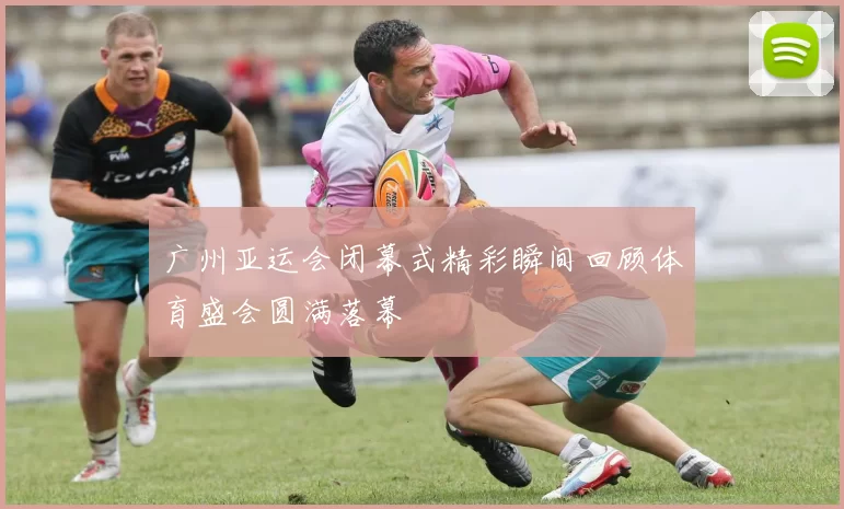 广州亚运会闭幕式精彩瞬间回顾体育盛会圆满落幕