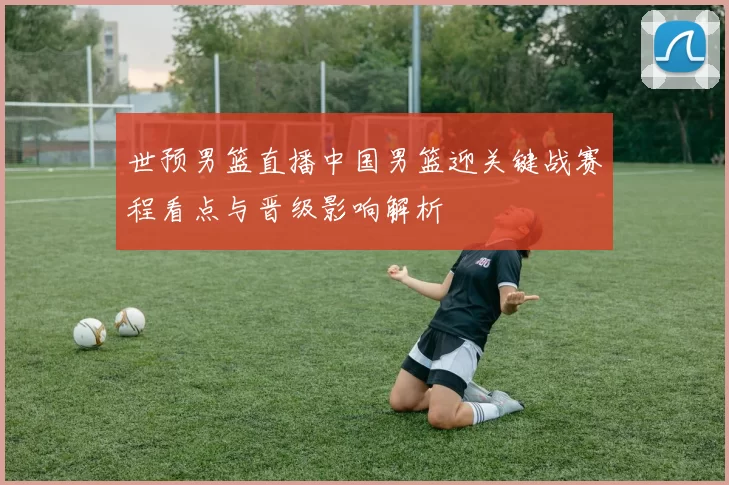 世预男篮直播中国男篮迎关键战赛程看点与晋级影响解析