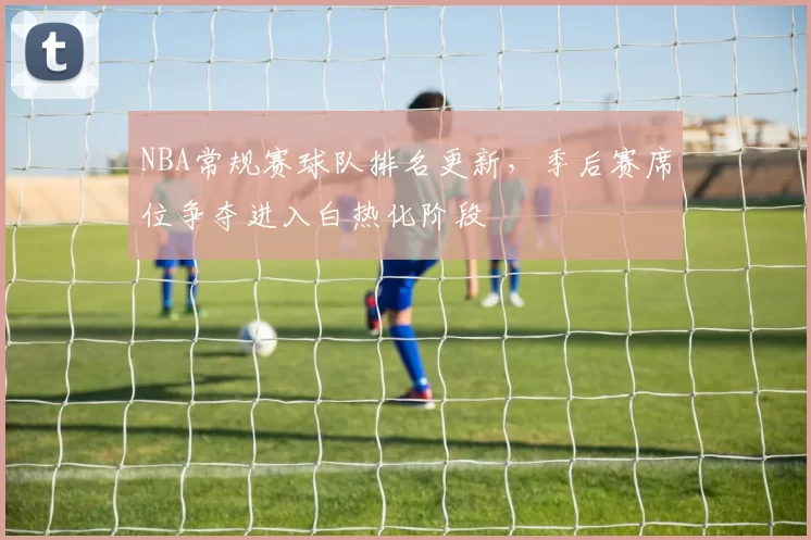 NBA常规赛球队排名更新，季后赛席位争夺进入白热化阶段
