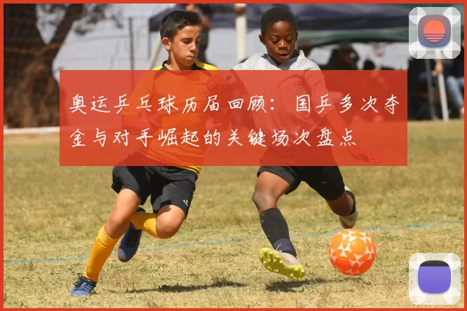 奥运乒乓球历届回顾：国乒多次夺金与对手崛起的关键场次盘点