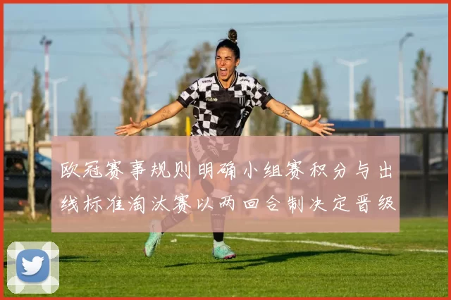 欧冠赛事规则明确小组赛积分与出线标准淘汰赛以两回合制决定晋级结果