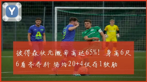 彼得森状元概率高达65%！身高6尺6看齐乔科 场均20+4仅存1软肋