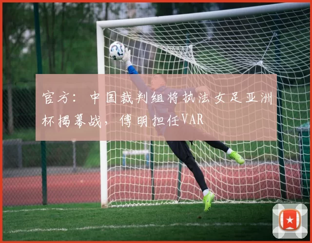 官方：中国裁判组将执法女足亚洲杯揭幕战，傅明担任VAR