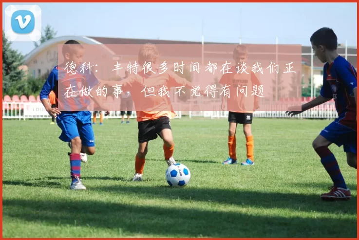 德科：丰特很多时间都在谈我们正在做的事，但我不觉得有问题