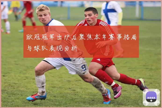 欧冠冠军出炉后聚焦本年赛事格局与球队表现分析
