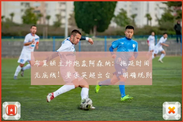 布莱顿主帅炮轰阿森纳：拖延时间无底线！要求英超出台 “明确规则”