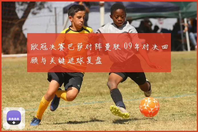 欧冠决赛巴萨对阵曼联 09年对决回顾与关键进球复盘