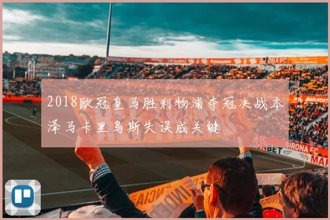 2018欧冠皇马胜利物浦夺冠决战本泽马卡里乌斯失误成关键