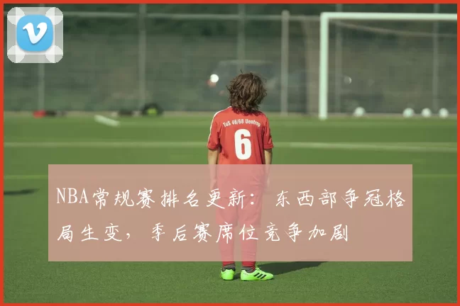 NBA常规赛排名更新：东西部争冠格局生变，季后赛席位竞争加剧