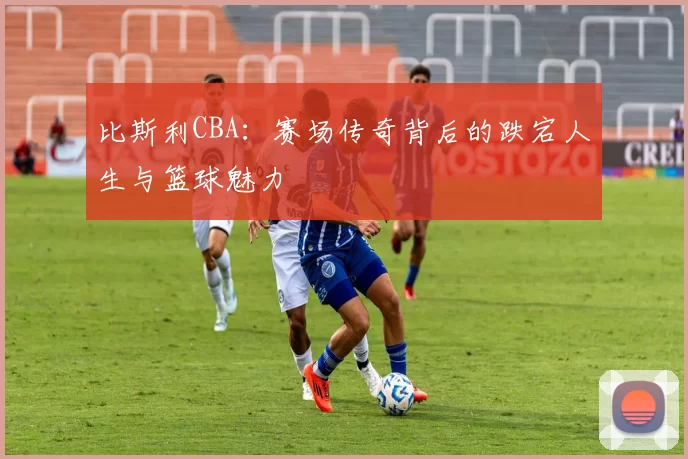 比斯利CBA：赛场传奇背后的跌宕人生与篮球魅力