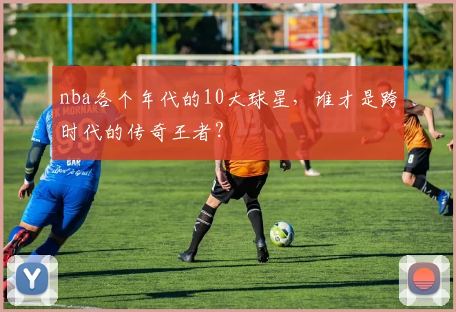 nba各个年代的10大球星,谁才是跨时代的传奇王者?