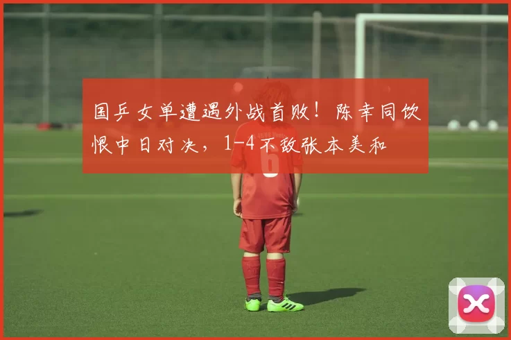 国乒女单遭遇外战首败！陈幸同饮恨中日对决，1-4不敌张本美和