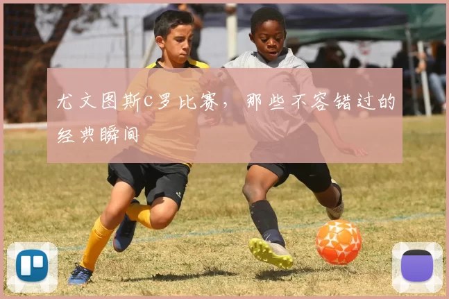 尤文图斯c罗比赛，那些不容错过的经典瞬间