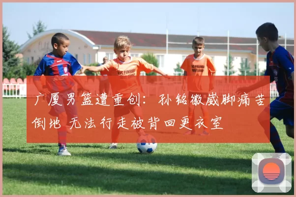 广厦男篮遭重创：孙铭徽崴脚痛苦倒地 无法行走被背回更衣室