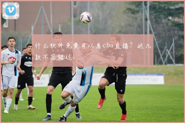 什么软件免费可以看cba直播？这几款不容错过！