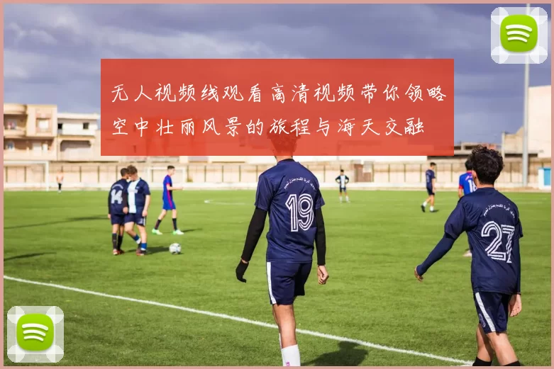 无人视频线观看高清视频带你领略空中壮丽风景的旅程与海天交融