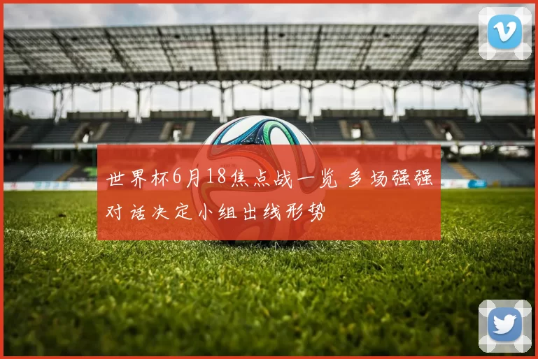 世界杯6月18焦点战一览 多场强强对话决定小组出线形势