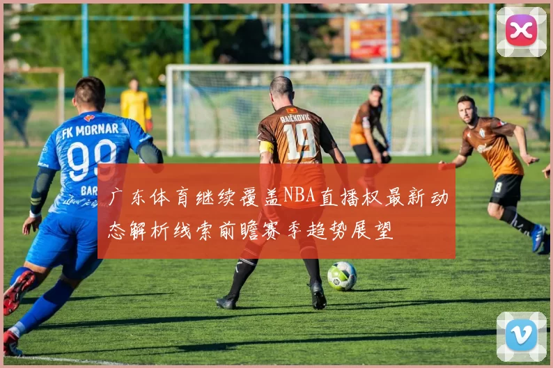 广东体育继续覆盖NBA直播权最新动态解析线索前瞻赛季趋势展望