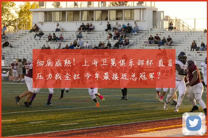 彻底成熟！上海卫冕俱乐部杯 直言压力我全扛 今年最接近总冠军？