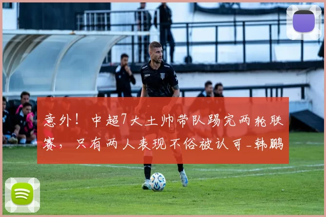 意外！中超7大土帅带队踢完两轮联赛，只有两人表现不俗被认可_韩鹏_教练_鲁能队