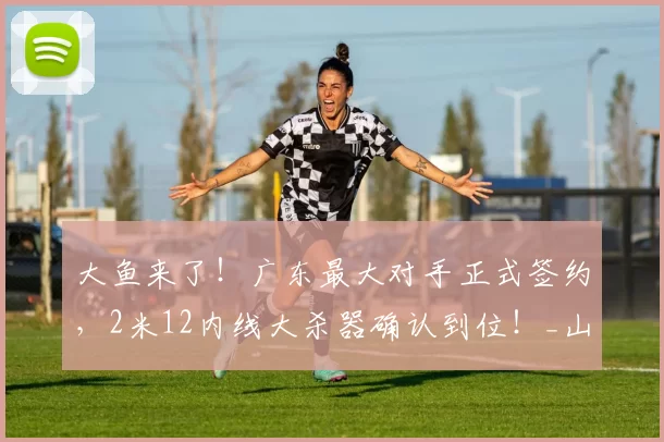 大鱼来了！广东最大对手正式签约，2米12内线大杀器确认到位！_山东队_琼斯_广厦