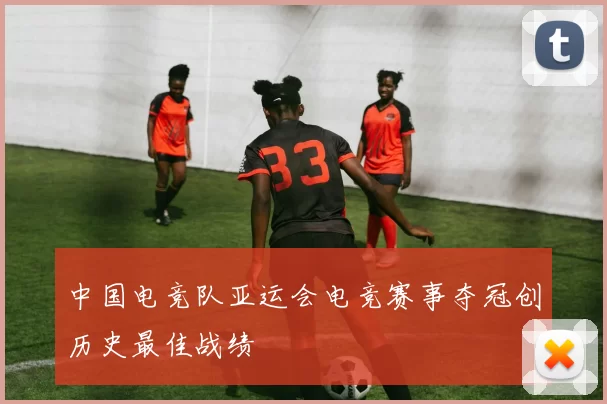 中国电竞队亚运会电竞赛事夺冠创历史最佳战绩