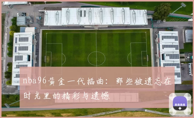 nba96黄金一代插曲：那些被遗忘在时光里的精彩与遗憾