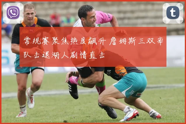 常规赛聚焦热度飙升 詹姆斯三双率队击退湖人剧情直击