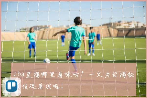cba直播哪里看咪咕?一文为你揭秘最佳观看攻略!