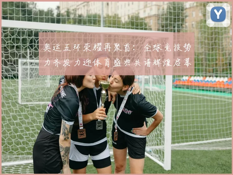 奥运五环荣耀再聚首：全球竞技势力齐发力迎体育盛典共谱辉煌启幕