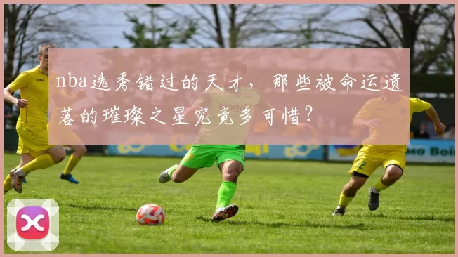 nba选秀错过的天才,那些被命运遗落的璀璨之星究竟多可惜?