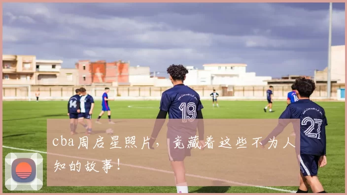 cba周启星照片，竟藏着这些不为人知的故事！