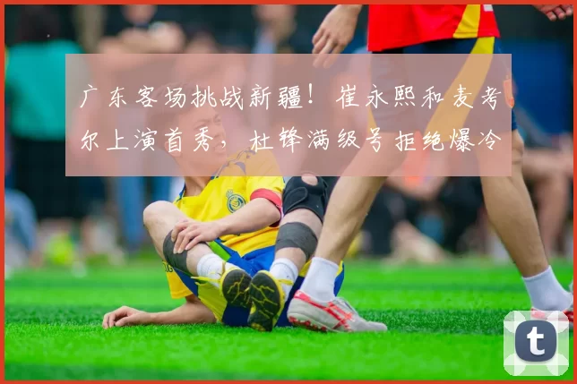 广东客场挑战新疆！崔永熙和麦考尔上演首秀，杜锋满级号拒绝爆冷