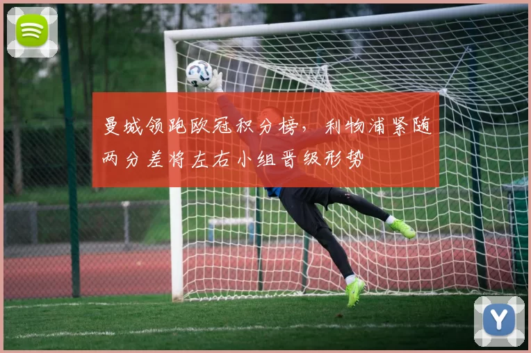 曼城领跑欧冠积分榜，利物浦紧随两分差将左右小组晋级形势