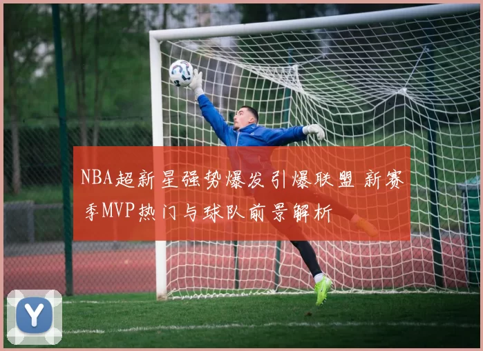 NBA超新星强势爆发引爆联盟 新赛季MVP热门与球队前景解析