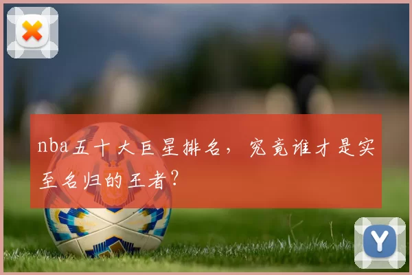 nba五十大巨星排名，究竟谁才是实至名归的王者？