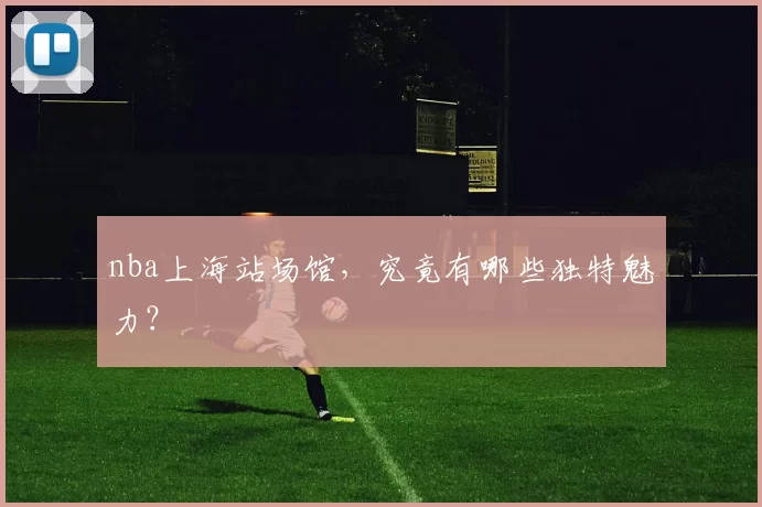 nba上海站场馆，究竟有哪些独特魅力？